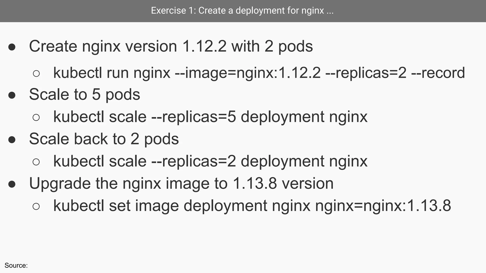 Exercise 1: Create a deployment for nginx ...
● Create nginx version 1.12.2 with 2 pods
○ kubectl run nginx --image=nginx:1.12.2 --replicas=2 --record
● Scale to 5 pods
○ kubectl scale --replicas=5 deployment nginx
● Scale back to 2 pods
○ kubectl scale --replicas=2 deployment nginx
● Upgrade the nginx image to 1.13.8 version
○ kubectl set image deployment nginx nginx=nginx:1.13.8
Source:
 