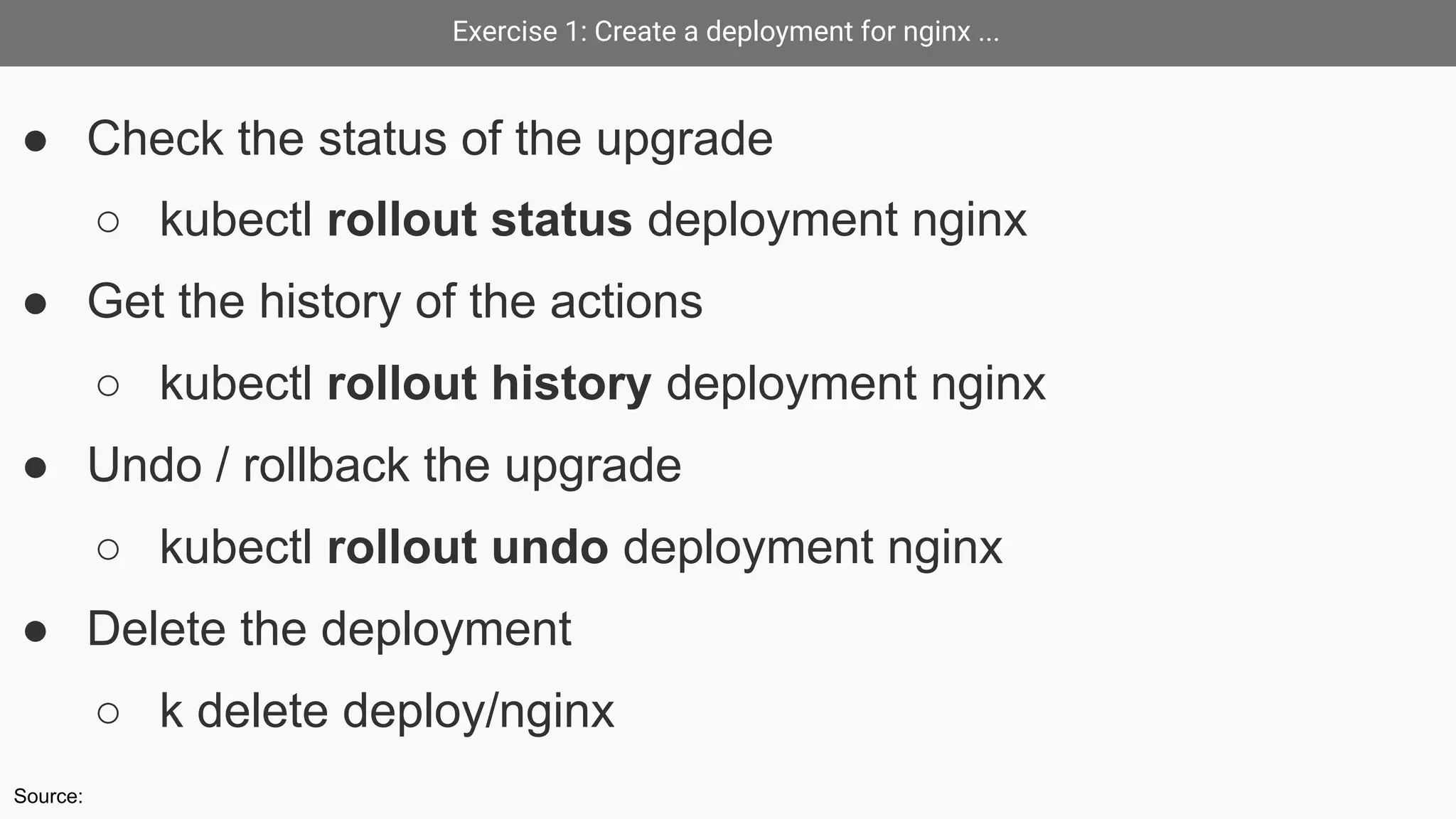 Exercise 1: Create a deployment for nginx ...
● Check the status of the upgrade
○ kubectl rollout status deployment nginx
● Get the history of the actions
○ kubectl rollout history deployment nginx
● Undo / rollback the upgrade
○ kubectl rollout undo deployment nginx
● Delete the deployment
○ k delete deploy/nginx
Source:
 