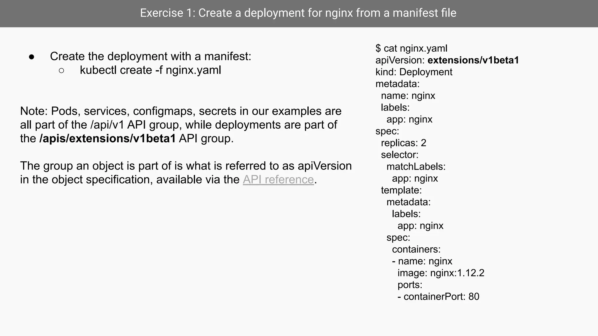 Exercise 1: Create a deployment for nginx from a manifest ﬁle
$ cat nginx.yaml
apiVersion: extensions/v1beta1
kind: Deployment
metadata:
name: nginx
labels:
app: nginx
spec:
replicas: 2
selector:
matchLabels:
app: nginx
template:
metadata:
labels:
app: nginx
spec:
containers:
- name: nginx
image: nginx:1.12.2
ports:
- containerPort: 80
● Create the deployment with a manifest:
○ kubectl create -f nginx.yaml
Note: Pods, services, configmaps, secrets in our examples are
all part of the /api/v1 API group, while deployments are part of
the /apis/extensions/v1beta1 API group.
The group an object is part of is what is referred to as apiVersion
in the object specification, available via the API reference.
 