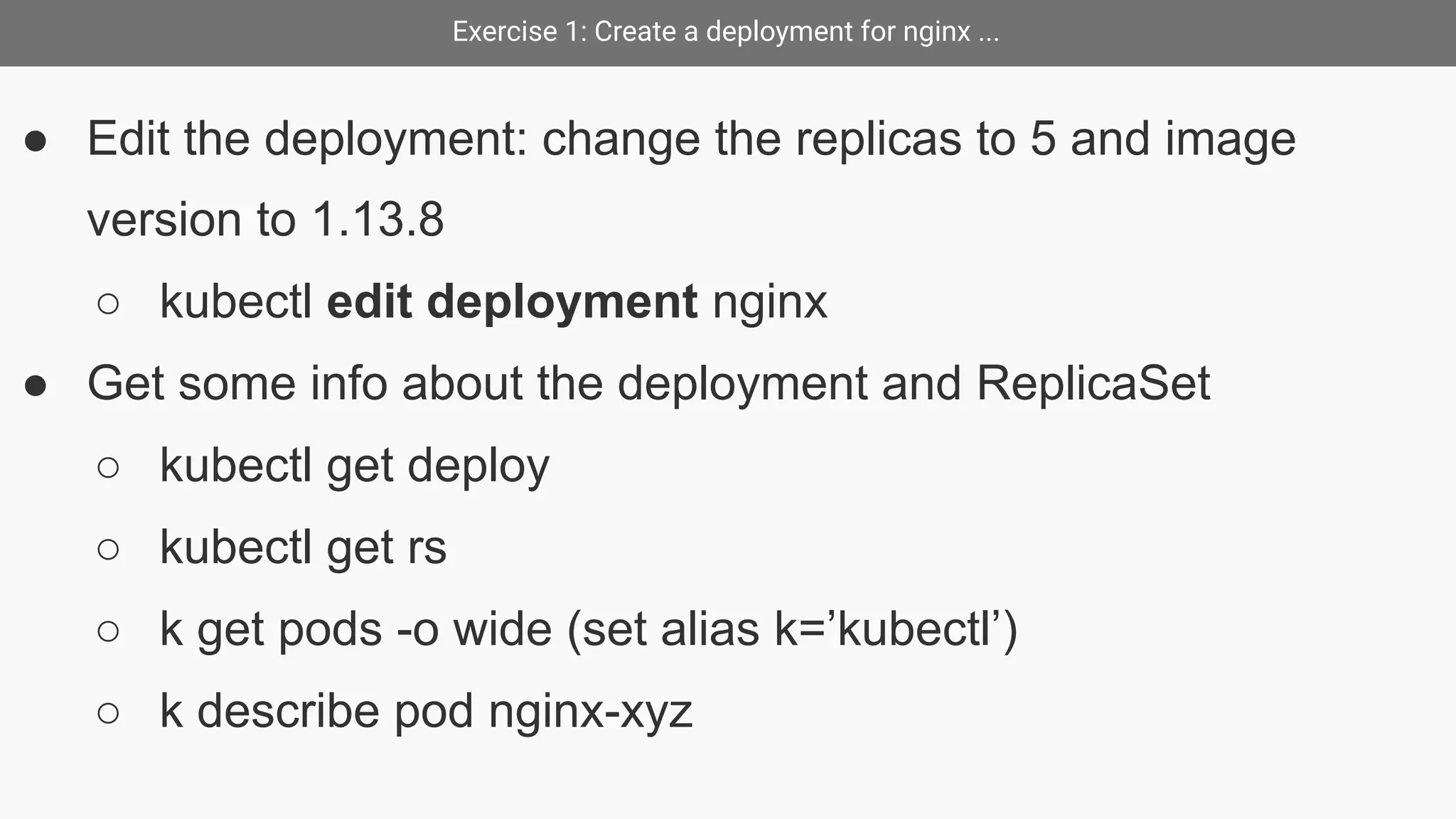 Exercise 1: Create a deployment for nginx ...
● Edit the deployment: change the replicas to 5 and image
version to 1.13.8
○ kubectl edit deployment nginx
● Get some info about the deployment and ReplicaSet
○ kubectl get deploy
○ kubectl get rs
○ k get pods -o wide (set alias k=’kubectl’)
○ k describe pod nginx-xyz
 