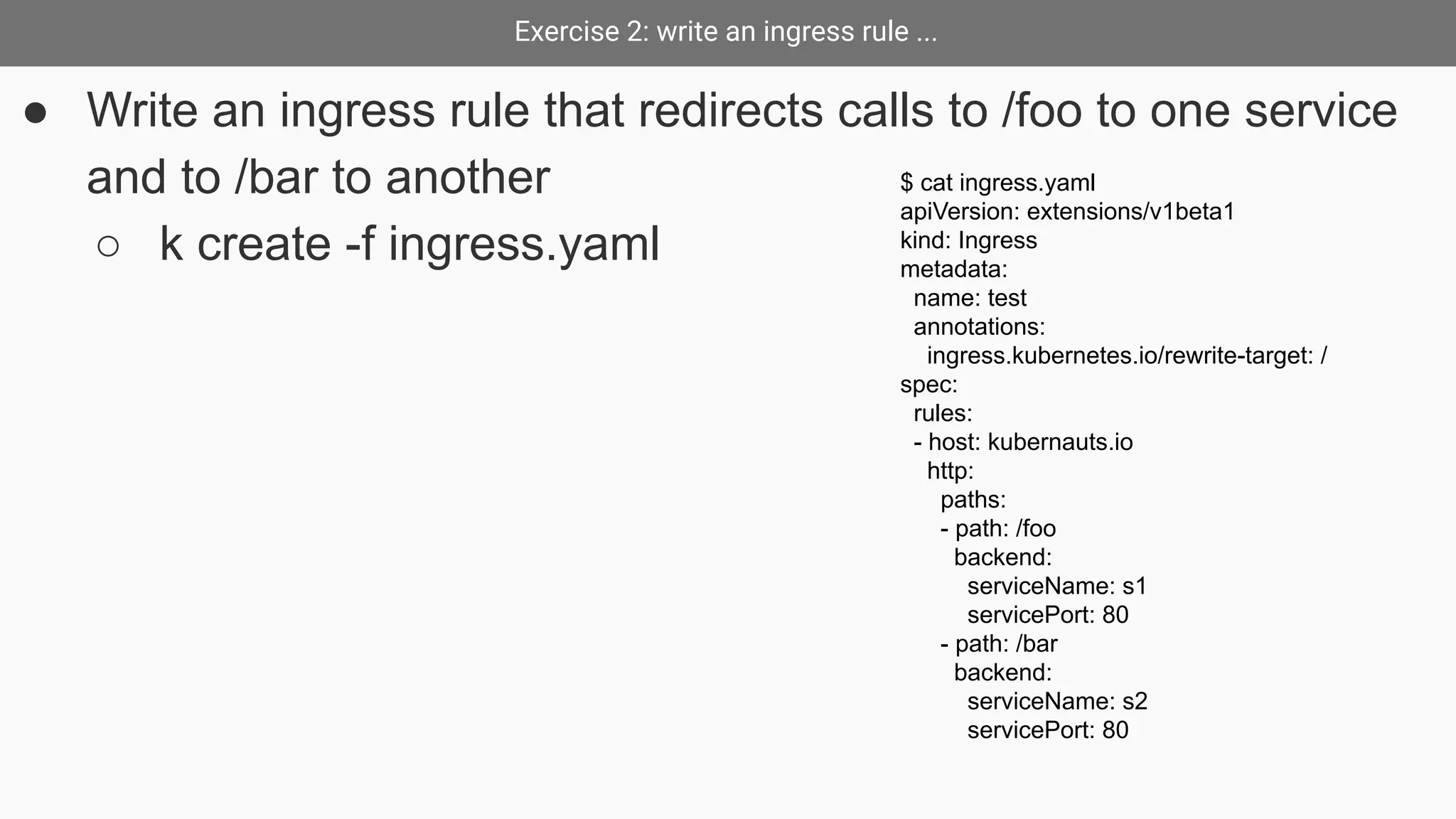 Exercise 2: write an ingress rule ...
● Write an ingress rule that redirects calls to /foo to one service
and to /bar to another
○ k create -f ingress.yaml
$ cat ingress.yaml
apiVersion: extensions/v1beta1
kind: Ingress
metadata:
name: test
annotations:
ingress.kubernetes.io/rewrite-target: /
spec:
rules:
- host: kubernauts.io
http:
paths:
- path: /foo
backend:
serviceName: s1
servicePort: 80
- path: /bar
backend:
serviceName: s2
servicePort: 80
 