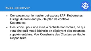 kube-apiserver
● Composant sur le master qui expose l'API Kubernetes.
Il s'agit du front-end pour le plan de contrôle
Kubernetes.
● Il est conçu pour une mise à l'échelle horizontale, ce qui
veut dire qu'il met à l'échelle en déployant des instances
supplémentaires. Voir Construire des Clusters en Haute
Disponibilité.
 