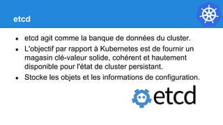 etcd
● etcd agit comme la banque de données du cluster.
● L'objectif par rapport à Kubernetes est de fournir un
magasin clé-valeur solide, cohérent et hautement
disponible pour l'état de cluster persistant.
● Stocke les objets et les informations de configuration.
 