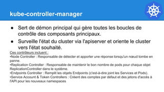kube-controller-manager
● Sert de démon principal qui gère toutes les boucles de
contrôle des composants principaux.
● Surveille l'état du cluster via l'apiserver et oriente le cluster
vers l'état souhaité.
Ces contrôleurs incluent :
•Node Controller : Responsable de détecter et apporter une réponse lorsqu'un nœud tombe en
panne.
•Replication Controller : Responsable de maintenir le bon nombre de pods pour chaque objet
ReplicationController dans le système.
•Endpoints Controller : Remplit les objets Endpoints (c'est-à-dire joint les Services et Pods).
•Service Account & Token Controllers : Créent des comptes par défaut et des jetons d'accès à
l'API pour les nouveaux namespaces
 