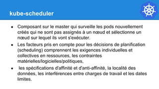 kube-scheduler
● Composant sur le master qui surveille les pods nouvellement
créés qui ne sont pas assignés à un nœud et sélectionne un
nœud sur lequel ils vont s'exécuter.
● Les facteurs pris en compte pour les décisions de planification
(scheduling) comprennent les exigences individuelles et
collectives en ressources, les contraintes
matérielles/logicielles/politiques,
● les spécifications d'affinité et d'anti-affinité, la localité des
données, les interférences entre charges de travail et les dates
limites.
 