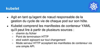 kubelet
● Agit en tant qu'agent de nœud responsable de la
gestion du cycle de vie de chaque pod sur son hôte.
● Kubelet comprend les manifestes de conteneur YAML
qu'il peut lire à partir de plusieurs sources :
○ chemin du fichier
○ Point de terminaison HTTP
○ etcd watch agissant sur tout changement
○ Mode serveur HTTP acceptant les manifestes de conteneur via
une simple API.
 