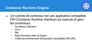 Container Runtime Engine
● Un runtime de conteneur est une application compatible
CRI (Container Runtime Interface) qui exécute et gère
les conteneurs.
○ Conteneur (docker)
○ Cri-o
○ Rkt
○ Kata (formerly clear et hyper)
○ Virtlet (environnement d'exécution compatible VM CRI)
 
