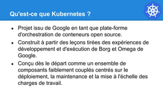 Qu'est-ce que Kubernetes ?
● Projet issu de Google en tant que plate-forme
d'orchestration de conteneurs open source.
● Construit à partir des leçons tirées des expériences de
développement et d'exécution de Borg et Omega de
Google.
● Conçu dès le départ comme un ensemble de
composants faiblement couplés centrés sur le
déploiement, la maintenance et la mise à l'échelle des
charges de travail.
 