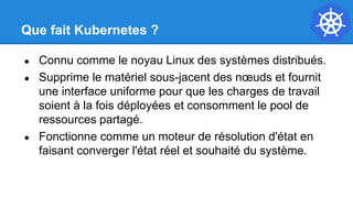 Que fait Kubernetes ?
● Connu comme le noyau Linux des systèmes distribués.
● Supprime le matériel sous-jacent des nœuds et fournit
une interface uniforme pour que les charges de travail
soient à la fois déployées et consomment le pool de
ressources partagé.
● Fonctionne comme un moteur de résolution d'état en
faisant converger l'état réel et souhaité du système.
 