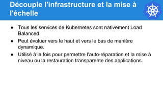 Découple l'infrastructure et la mise à
l'échelle
● Tous les services de Kubernetes sont nativement Load
Balanced.
● Peut évoluer vers le haut et vers le bas de manière
dynamique.
● Utilisé à la fois pour permettre l'auto-réparation et la mise à
niveau ou la restauration transparente des applications.
 