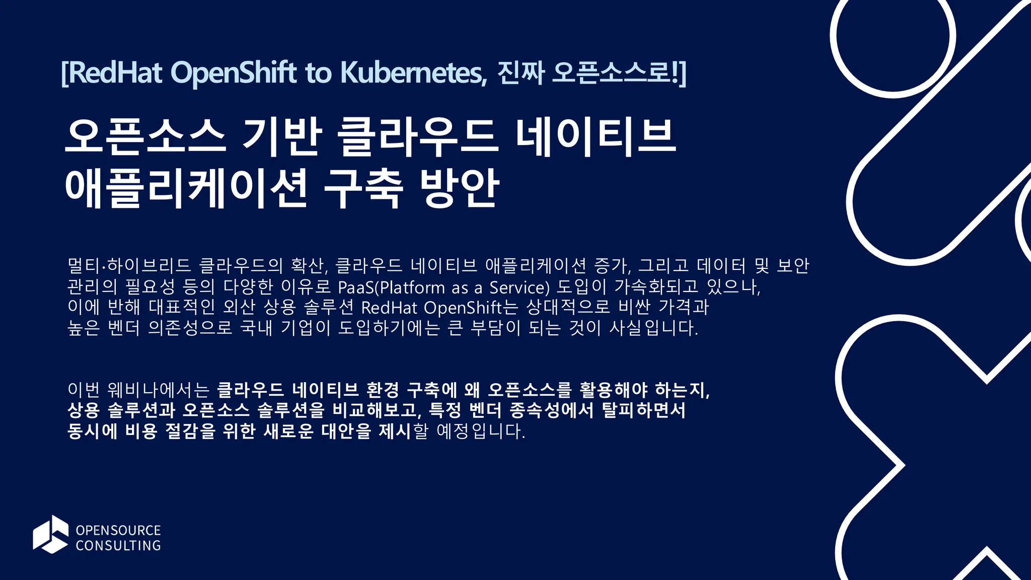 [RedHat OpenShift to Kubernetes, 진짜 오픈소스로!]
오픈소스 기반 클라우드 네이티브
애플리케이션 구축 방안
멀티∙하이브리드 클라우드의 확산, 클라우드 네이티브 애플리케이션 증가, 그리고 데이터 및 보안
관리의 필요성 등의 다양한 이유로 PaaS(Platform as a Service) 도입이 가속화되고 있으나,
이에 반해 대표적인 외산 상용 솔루션 RedHat OpenShift는 상대적으로 비싼 가격과
높은 벤더 의존성으로 국내 기업이 도입하기에는 큰 부담이 되는 것이 사실입니다.
이번 웨비나에서는 클라우드 네이티브 환경 구축에 왜 오픈소스를 활용해야 하는지,
상용 솔루션과 오픈소스 솔루션을 비교해보고, 특정 벤더 종속성에서 탈피하면서
동시에 비용 절감을 위한 새로운 대안을 제시할 예정입니다.
 