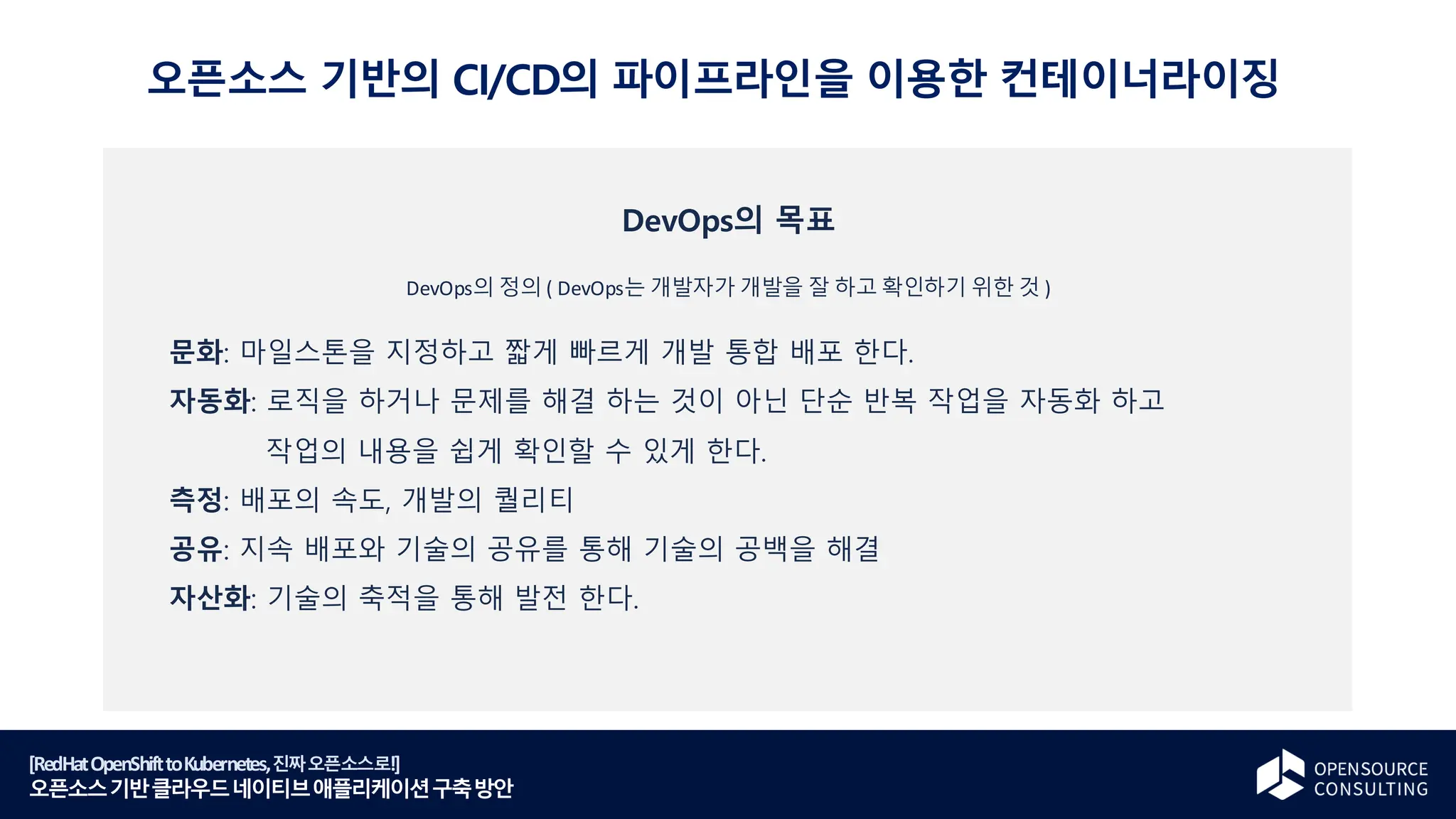 [RedHatOpenShifttoKubernetes,진짜오픈소스로!]
오픈소스기반클라우드네이티브애플리케이션구축방안
DevOps의 목표
DevOps의 정의 ( DevOps는 개발자가 개발을 잘 하고 확인하기 위한 것 )
문화: 마일스톤을 지정하고 짧게 빠르게 개발 통합 배포 한다.
자동화: 로직을 하거나 문제를 해결 하는 것이 아닌 단순 반복 작업을 자동화 하고
작업의 내용을 쉽게 확인할 수 있게 한다.
측정: 배포의 속도, 개발의 퀄리티
공유: 지속 배포와 기술의 공유를 통해 기술의 공백을 해결
자산화: 기술의 축적을 통해 발전 한다.
오픈소스 기반의 CI/CD의 파이프라인을 이용한 컨테이너라이징
 