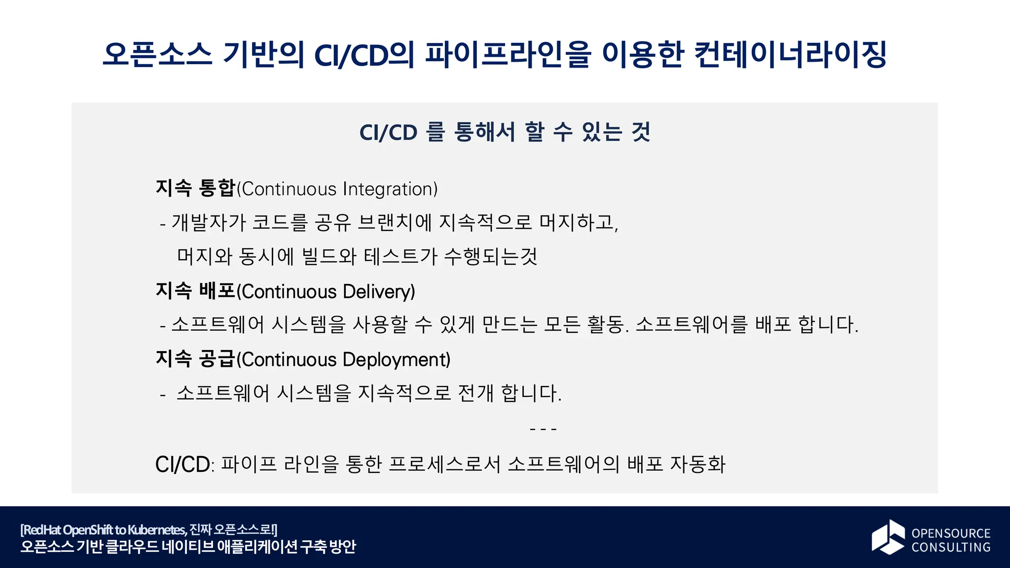 [RedHatOpenShifttoKubernetes,진짜오픈소스로!]
오픈소스기반클라우드네이티브애플리케이션구축방안
CI/CD 를 통해서 할 수 있는 것
지속 통합(Continuous Integration)
- 개발자가 코드를 공유 브랜치에 지속적으로 머지하고,
머지와 동시에 빌드와 테스트가 수행되는것
지속 배포(Continuous Delivery)
- 소프트웨어 시스템을 사용할 수 있게 만드는 모든 활동. 소프트웨어를 배포 합니다.
지속 공급(Continuous Deployment)
- 소프트웨어 시스템을 지속적으로 전개 합니다.
- - -
CI/CD: 파이프 라인을 통한 프로세스로서 소프트웨어의 배포 자동화
오픈소스 기반의 CI/CD의 파이프라인을 이용한 컨테이너라이징
 