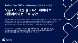[RedHat OpenShift to Kubernetes, 진짜 오픈소스로!]
오픈소스 기반 클라우드 네이티브
애플리케이션 구축 방안
멀티∙하이브리드 클라우드의 확산, 클라우드 네이티브 애플리케이션 증가, 그리고 데이터 및 보안
관리의 필요성 등의 다양한 이유로 PaaS(Platform as a Service) 도입이 가속화되고 있으나,
이에 반해 대표적인 외산 상용 솔루션 RedHat OpenShift는 상대적으로 비싼 가격과
높은 벤더 의존성으로 국내 기업이 도입하기에는 큰 부담이 되는 것이 사실입니다.
이번 웨비나에서는 클라우드 네이티브 환경 구축에 왜 오픈소스를 활용해야 하는지,
상용 솔루션과 오픈소스 솔루션을 비교해보고, 특정 벤더 종속성에서 탈피하면서
동시에 비용 절감을 위한 새로운 대안을 제시할 예정입니다.
 