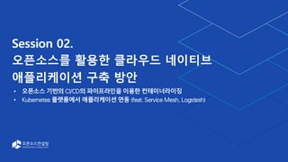 Session 02.
오픈소스를 활용한 클라우드 네이티브
애플리케이션 구축 방안
오픈소스 기반의 CI/CD의 파이프라인을 이용한 컨테이너라이징
Kubernetes 플랫폼에서 애플리케이션 연동 (feat. Service Mesh, Logstash)
 