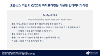 [RedHatOpenShifttoKubernetes,진짜오픈소스로!]
오픈소스기반클라우드네이티브애플리케이션구축방안
DevOps의 목표
DevOps의 정의 ( DevOps는 개발자가 개발을 잘 하고 확인하기 위한 것 )
문화: 마일스톤을 지정하고 짧게 빠르게 개발 통합 배포 한다.
자동화: 로직을 하거나 문제를 해결 하는 것이 아닌 단순 반복 작업을 자동화 하고
작업의 내용을 쉽게 확인할 수 있게 한다.
측정: 배포의 속도, 개발의 퀄리티
공유: 지속 배포와 기술의 공유를 통해 기술의 공백을 해결
자산화: 기술의 축적을 통해 발전 한다.
오픈소스 기반의 CI/CD의 파이프라인을 이용한 컨테이너라이징
 