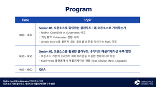 [RedHatOpenShifttoKubernetes,진짜오픈소스로!]
오픈소스기반클라우드네이티브애플리케이션구축방안
Program
Time Topic
14:00 - 14:30
Session 01. 오픈소스로 맞이하는 클라우드 : 왜 오픈소스로 가야하는가
RedHat OpenShift vs Kubernetes 비교
‘기상청’의 Kubernetes 전환 사례
Vendor lock-in을 풀면서 최신 글로벌 표준을 따라가는 PaaS 여정
14:30 - 14:50
Session 02. 오픈소스를 활용한 클라우드 네이티브 애플리케이션 구축 방안
오픈소스 기반의 CI/CD의 파이프라인을 이용한 컨테이너라이징
Kubernetes 플랫폼에서 애플리케이션 연동 (feat. Service Mesh, Logstash)
14:50 – 15:00 Q&A
 