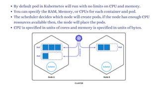 By default pod in Kubernetes will run with no limits on CPU and memory.
You can specify the RAM, Memory, or CPUs for each container and pod.
The scheduler decides which node will create pods, if the node has enough CPU
resources available then, the node will place the pods.
CPU is specified in units of cores and memory is specified in units of bytes.
 