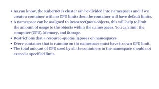 As you know, the Kubernetes cluster can be divided into namespaces and if we
create a container with no CPU limits then the container will have default limits.
A namespace can be assigned to ResourceQuota objects, this will help to limit
the amount of usage to the objects within the namespaces. You can limit the
computer (CPU), Memory, and Storage.
Restrictions that a resource-quotas imposes on namespaces
Every container that is running on the namespace must have its own CPU limit.
The total amount of CPU used by all the containers in the namespace should not
exceed a specified limit.
 
