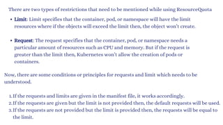 There are two types of restrictions that need to be mentioned while using ResourceQuota
Limit: Limit specifies that the container, pod, or namespace will have the limit
resources where if the objects will exceed the limit then, the object won’t create.
Request: The request specifies that the container, pod, or namespace needs a
particular amount of resources such as CPU and memory. But if the request is
greater than the limit then, Kubernetes won’t allow the creation of pods or
containers.
Now, there are some conditions or principles for requests and limit which needs to be
understood.
If the requests and limits are given in the manifest file, it works accordingly.
1.
If the requests are given but the limit is not provided then, the default requests will be used.
2.
If the requests are not provided but the limit is provided then, the requests will be equal to
the limit.
3.
 