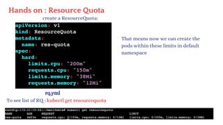 Hands on : Resource Quota
create a ResourceQuota:
rq.yml
To see list of RQ : kubectl get resourcequota
That means now we can create the
pods within these limits in default
namespace
 