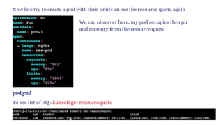 Now lets try to create a pod with then limits an see the resource quota again
pod.yml
To see list of RQ : kubectl get resourcequota
We can observer here, my pod occupies the cpu
and memory from the resource qouta
 