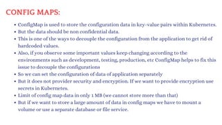 CONFIG MAPS:
ConfigMap is used to store the configuration data in key-value pairs within Kubernetes.
But the data should be non confidential data.
This is one of the ways to decouple the configuration from the application to get rid of
hardcoded values.
Also, if you observe some important values keep changing according to the
environments such as development, testing, production, etc ConfigMap helps to fix this
issue to decouple the configurations
So we can set the configuration of data of application separately
But it does not provider security and encryption. If we want to provide encryption use
secrets in Kubernetes.
Limit of config map data in only 1 MB (we cannot store more than that)
But if we want to store a large amount of data in config maps we have to mount a
volume or use a separate database or file service.
 