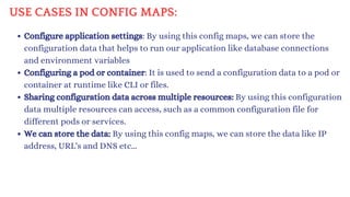USE CASES IN CONFIG MAPS:
Configure application settings: By using this config maps, we can store the
configuration data that helps to run our application like database connections
and environment variables
Configuring a pod or container: It is used to send a configuration data to a pod or
container at runtime like CLI or files.
Sharing configuration data across multiple resources: By using this configuration
data multiple resources can access, such as a common configuration file for
different pods or services.
We can store the data: By using this config maps, we can store the data like IP
address, URL's and DNS etc...
 
