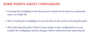 SOME POINTS ABOUT CONFIGMAPS:
Creating the configMap is the first process which can be done by commands
only or a YAML file.
After creating the configMap, we use the data in the pod by injecting the pods.
After injecting the pods, if there is any update in the configuration we can
modify the configMap, and the changes will be reflected in the injected pod.
 