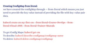 Creating ConfigMap from literal:
we have created the configMap through — from-literal which means you just
need to provide the key value instead of providing the file with key-value pair
data.
kubectl create cm my-first-cm --from-literal=Course=DevOps --from-
literal=Cloud=AWS --from-literal=Trainer=Mustafa
To get Config Maps: kubectl get cm
To descibe: kubectl describe configmap/configmap-name
To delete: kubectl delete configmap/configmap
 