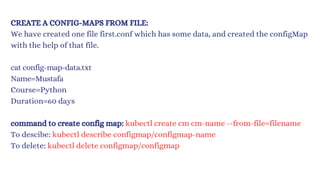 CREATE A CONFIG-MAPS FROM FILE:
We have created one file first.conf which has some data, and created the configMap
with the help of that file.
cat config-map-data.txt
Name=Mustafa
Course=Python
Duration=60 days
command to create config map: kubectl create cm cm-name --from-file=filename
To descibe: kubectl describe configmap/configmap-name
To delete: kubectl delete configmap/configmap
 