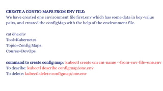 CREATE A CONFIG-MAPS FROM ENV FILE:
We have created one environment file first.env which has some data in key-value
pairs, and created the configMap with the help of the environment file.
cat one.env
Tool=Kubernetes
Topic=Config Maps
Course=DevOps
command to create config map: kubectl create cm cm-name --from-env-file=one.env
To descibe: kubectl describe configmap/one.env
To delete: kubectl delete configmap/one.env
 