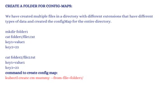 CREATE A FOLDER FOR CONFIG-MAPS:
We have created multiple files in a directory with different extensions that have different
types of data and created the configMap for the entire directory.
mkdir folder1
cat folder1/file1.txt
key1=value1
key2=23
cat folder2/file2.txt
key1=value1
key2=23
command to create config map:
kubectl create cm mummy --from-file=folder1/
 