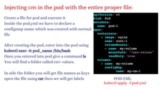 Injecting cm in the pod with the entire proper file:
Create a file for pod and execute it
Inside the pod.yml we have to declare a
configmap name which was created with normal
file
After creating the pod, enter into the pod using
kubectl exec -it pod_name /bin/bash
Once you entered into pod give a command ls
You will find a folder called env-values.
In side the folder you will get file names as keys
open the file using cat then we will get labels POD.YML
kubectl apply -f pod.yml
 