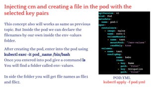 Injecting cm and creating a file in the pod with the
selected key pairs
This concept also will works as same as previous
topic. But Inside the pod we can declare the
filenames by our own inside the env-values
folder.
After creating the pod, enter into the pod using
kubectl exec -it pod_name /bin/bash
Once you entered into pod give a command ls
You will find a folder called env-values.
In side the folder you will get file names as file1
and file2.
POD.YML
kubectl apply -f pod.yml
 