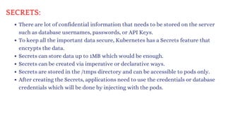 SECRETS:
There are lot of confidential information that needs to be stored on the server
such as database usernames, passwords, or API Keys.
To keep all the important data secure, Kubernetes has a Secrets feature that
encrypts the data.
Secrets can store data up to 1MB which would be enough.
Secrets can be created via imperative or declarative ways.
Secrets are stored in the /tmps directory and can be accessible to pods only.
After creating the Secrets, applications need to use the credentials or database
credentials which will be done by injecting with the pods.
 