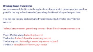 Creating Secret from literal:
we have created the Secrets through --from-literal which means you just need to
provide the key value instead of providing the file with key-value pair data.
you can see the key and encrypted value because Kubernetes encrypts the
secrets.
kubectl create secret generic my-secret --from-literal=username=sm7243
To get Config Maps: kubectl get secret
To descibe: kubectl describe secret/my-secret
To Get in yaml : kubectl get secret my-secret -o yaml
To delete: kubectl delete secret/my-secret
 