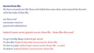 Secrets from file:
We have created one file first.conf which has some data, and created the Secrets
with the help of that file.
cat first.conf
username=sm7234
password=admin@123
kubectl create secret generic secret-from-file --from-file=first.conf
To get Config Maps: kubectl get secret
To descibe: kubectl describe secret/secret-from-file
To Get in yaml : kubec﻿
tl get secret secret-from-file -o yaml
To delete: kubectl delete secret/secret-from-file
 