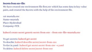 Secrets from env-file:
We have created one environment file first.env which has some data in key-value
pairs, and created the Secrets with the help of the environment file.
cat mustafa.env
Name=mustafa
Place=Hyderabad
Compamy=TCS
kubectl create secret generic secret-from-env --from-env-file=mustafa.env
To get secrets: kubectl get secret
To descibe: kubectl describe secret/secret-fro﻿
m-env
To Get in yaml : kubec﻿
tl get secret secret-fro﻿
m-env -o yaml
To delete: kubectl delete secret/secret-fro﻿
m-env
 