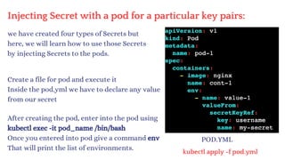 Injecting Secret with a pod for a particular key pairs:
POD.YML
we have created four types of Secrets but
here, we will learn how to use those Secrets
by injecting Secrets to the pods.
Create a file for pod and execute it
Inside the pod.yml we have to declare any value
from our secret
kubectl apply -f pod.yml
After creating the pod, enter into the pod using
kubectl exec -it pod_name /bin/bash
Once you entered into pod give a command env
That will print the list of environments.
 
