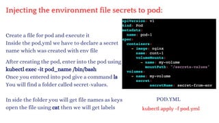 Injecting the environment file secrets to pod:
Create a file for pod and execute it
Inside the pod.yml we have to declare a secret
name which was created with env file
POD.YML
kubectl apply -f pod.yml
After creating the pod, enter into the pod using
kubectl exec -it pod_name /bin/bash
Once you entered into pod give a command ls
You will find a folder called secret-values.
In side the folder you will get file names as keys
open the file using cat then we will get labels
 