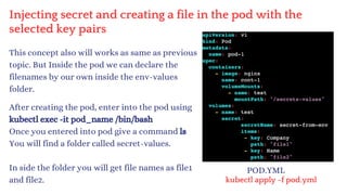 Injecting secret and creating a file in the pod with the
selected key pairs
This concept also will works as same as previous
topic. But Inside the pod we can declare the
filenames by our own inside the env-values
folder.
After creating the pod, enter into the pod using
kubectl exec -it pod_name /bin/bash
Once you entered into pod give a command ls
You will find a folder called secret-values.
In side the folder you will get file names as file1
and file2.
POD.YML
kubectl apply -f pod.yml
 