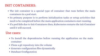 INIT CONTAINERS:
The init container is a special type of container that runs before the main
containers in a pod start.
Its primary purpose is to perform initialization tasks or setup activities that
need to be completed before the main application containers start running.
If a pod fails due to Init Containers then, Kubernetes restarts the init Container
until it will succeed.
Use cases:
To Install the dependencies before running the application on the main
container
Clone a git repository into the volume
Generate configuration files dynamically
Database Configuration
 