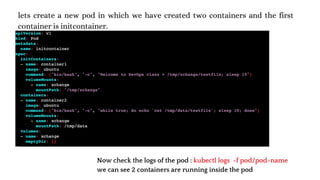 lets create a new pod in which we have created two containers and the first
container is initcontainer.
Now check the logs of the pod : kubectl logs -f pod/pod-name
we can see 2 containers are running inside the pod
 