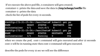 If we execute the above pod file, 2 containers will gets created.
container-1 : prints the data and save the data in /tmp/xchange/testfile file
container-2 : prints the data
check the list of pods for every 15 seconds.
when we create the pod, cont-1 command will gets executed and after 15 seconds
cont-2 will be in running state then cont-2 command will gets executed.
describe the pods for every 15 sec we will see the difference
 
