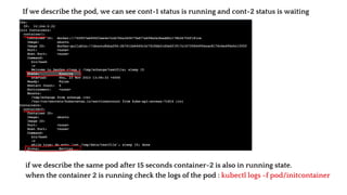 If we describe the pod, we can see cont-1 status is running and cont-2 status is waiting
if we describe the same pod after 15 seconds container-2 is also in running state.
when the container 2 is running check the logs of the pod : kubectl logs -f pod/initcontainer
 
