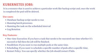 KUBERNETES JOBS:
It is a resource that is used to achieve a particular work like backup script and, once the work
is completed the pod will be deleted.
Use cases:
Database backup script needs to run
Running batch processes
Running the task on the scheduled interval
Log Rotation
Key Features:
One-time Execution: If you have a task that needs to be executed one time whether it’s
succeed or fail then the job will be finished.
Parallelism: If you want to run multiple pods at the same time.
Scheduling: If you want to schedule a specific number of pods after a specific time.
Restart Policy: You can specify whether the Job should restart if fails.
 