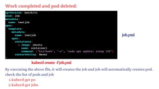 kubectl create -f job.yml
By executing the above file, it will creates the job and job will automatically creates pod.
check the list of pods and job
kubectl get po
1.
kubectl get jobs
2.
Work completed and pod deleted:
job.yml
 