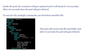 Inside the pod, the container will gets updated and it will sleep for 130 seconds,
After 130 seconds then the pod will gets deleted.
To execute the multiple commands, use the below manifest file
This pod will creates the file and folder and
after 90 seconds the pod will gets deleted.
 