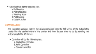 controllers:
The controller Manager collects the data/information from the API Server of the Kubernetes
cluster like the desired state of the cluster and then decides what to do by sending the
instructions to the API Server.
Scheduler will do the following taks
Pod Creation
a.
Pod scheduling
b.
Selecting Node
c.
Pod Running
d.
Kubelet Action
e.
Controller will do the following taks
Replication Controller
a.
Node Controller
b.
Service Controller
c.
 